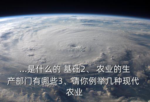 ...是什么的 基础2、 农业的生产部门有哪些3、请你例举几种现代 农业