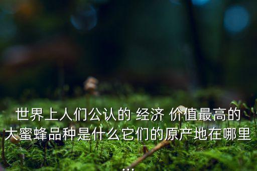 世界上人们公认的 经济 价值最高的大蜜蜂品种是什么它们的原产地在哪里...