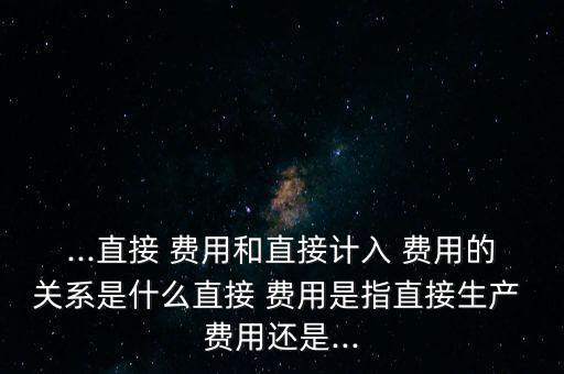 ...直接 费用和直接计入 费用的关系是什么直接 费用是指直接生产 费用还是...