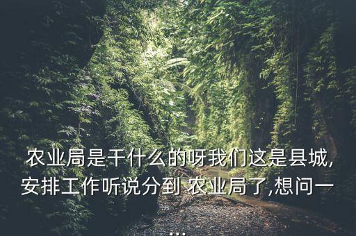  农业局是干什么的呀我们这是县城,安排工作听说分到 农业局了,想问一...