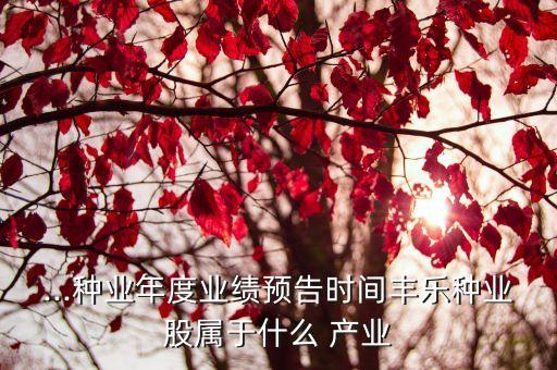 ...种业年度业绩预告时间丰乐种业股属于什么 产业