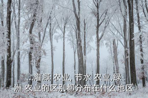 ...灌溉 农业, 节水 农业,绿洲 农业的区别都分布在什么地区