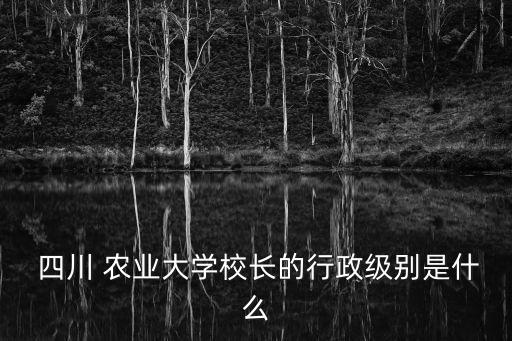 四川农业大学性质是什么,十所大学的校长、党委书记都是副部长