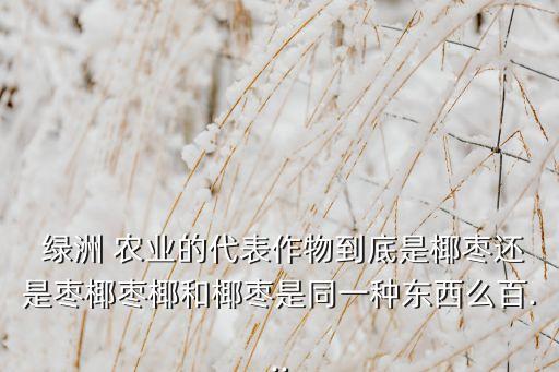  绿洲 农业的代表作物到底是椰枣还是枣椰枣椰和椰枣是同一种东西么百...