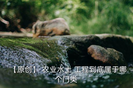 【原创】 农业水土 工程到底属于哪个门类