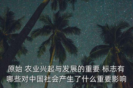 原始 农业兴起与发展的重要 标志有哪些对中国社会产生了什么重要影响