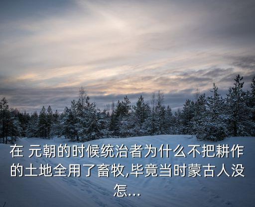 在 元朝的时候统治者为什么不把耕作的土地全用了畜牧,毕竟当时蒙古人没怎...