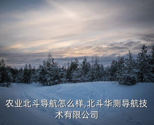 华测农业北斗导航怎么样,北斗华测导航技术有限公司