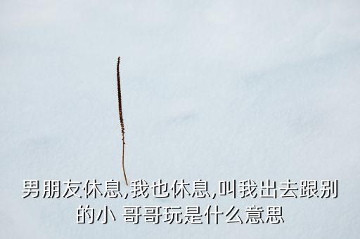 男朋友休息,我也休息,叫我出去跟别的小 哥哥玩是什么意思