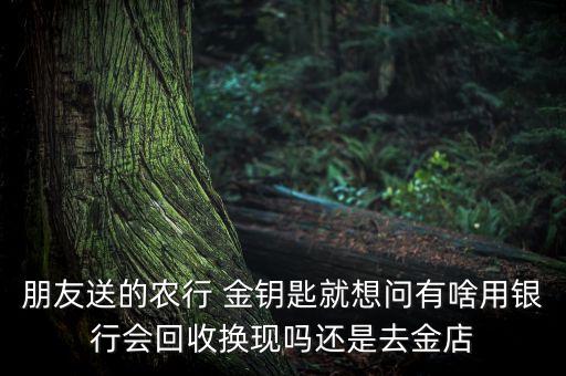 朋友送的农行 金钥匙就想问有啥用银行会回收换现吗还是去金店