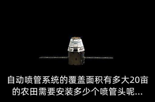 自动喷管系统的覆盖面积有多大20亩的农田需要安装多少个喷管头呢...