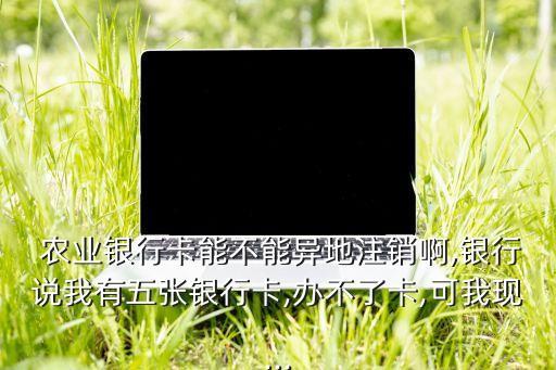  农业银行卡能不能异地注销啊,银行说我有五张银行卡,办不了卡,可我现...