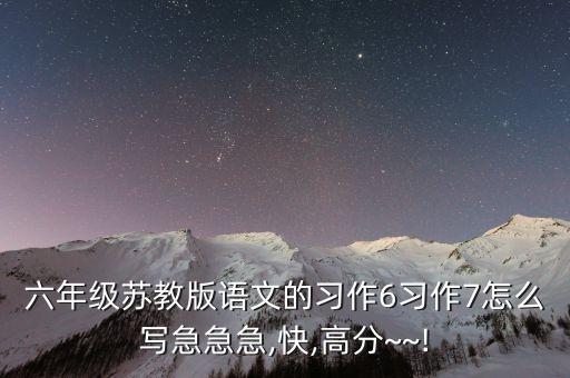 六年级苏教版语文的习作6习作7怎么写急急急,快,高分~~!