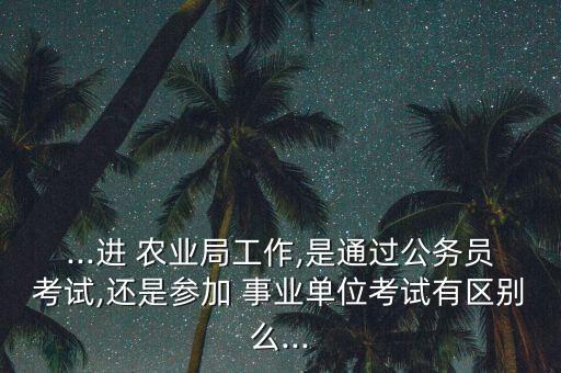 ...进 农业局工作,是通过公务员考试,还是参加 事业单位考试有区别么...