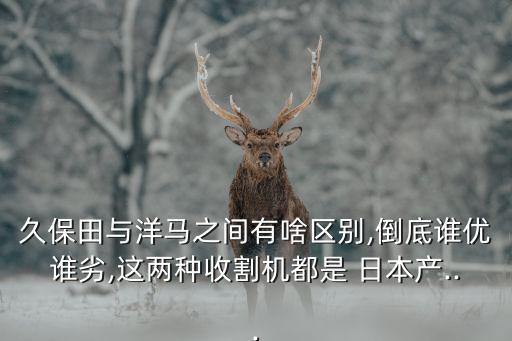 久保田与洋马之间有啥区别,倒底谁优谁劣,这两种收割机都是 日本产...