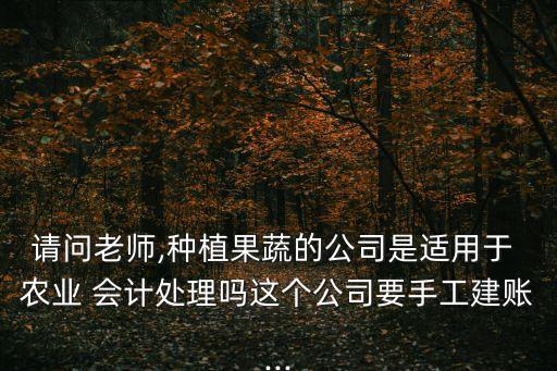 请问老师,种植果蔬的公司是适用于 农业 会计处理吗这个公司要手工建账...