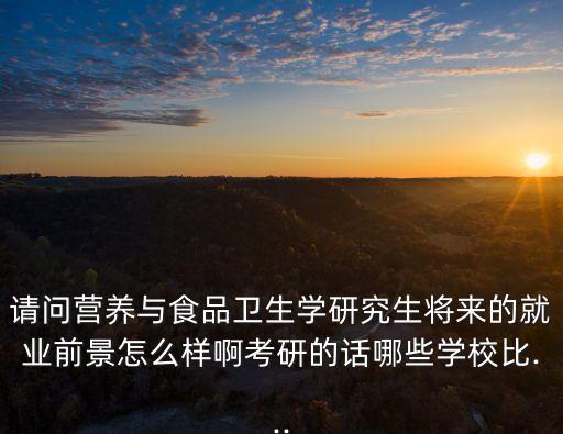 请问营养与食品卫生学研究生将来的就业前景怎么样啊考研的话哪些学校比...