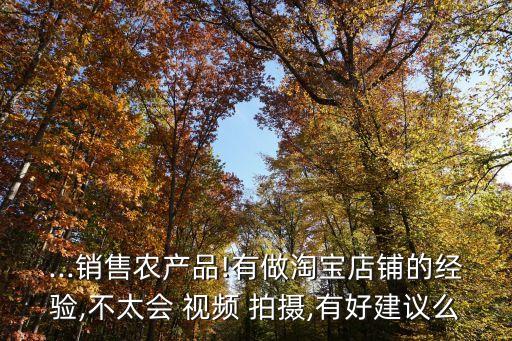 ...销售农产品!有做淘宝店铺的经验,不太会 视频 拍摄,有好建议么