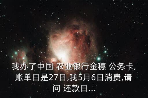 我办了中国 农业银行金穗 公务卡,账单日是27日,我5月6日消费,请问 还款日...