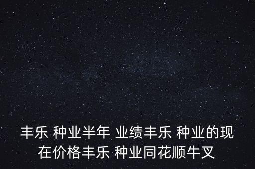 丰乐 种业半年 业绩丰乐 种业的现在价格丰乐 种业同花顺牛叉