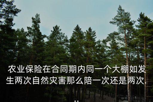  农业保险在合同期内同一个大棚如发生两次自然灾害那么陪一次还是两次...