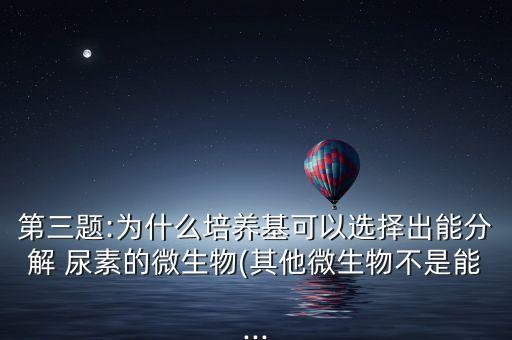 第三题:为什么培养基可以选择出能分解 尿素的微生物(其他微生物不是能...