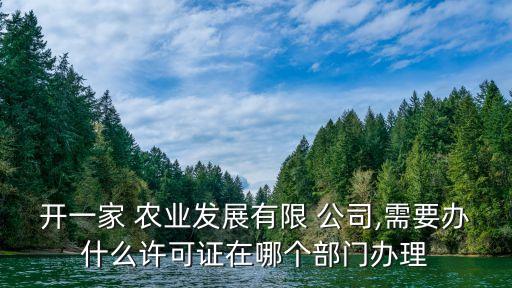开一家 农业发展有限 公司,需要办什么许可证在哪个部门办理