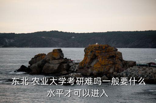  东北 农业大学考研难吗一般要什么水平才可以进入