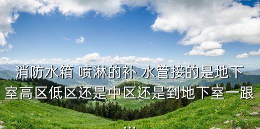 消防水箱 喷淋的补 水管接的是地下室高区低区还是中区还是到地下室一跟...