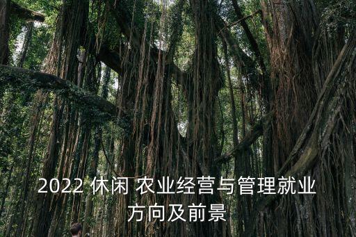 2022 休闲 农业经营与管理就业方向及前景