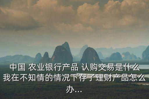 中国 农业银行产品 认购交易是什么我在不知情的情况下存了理财产品怎么办...