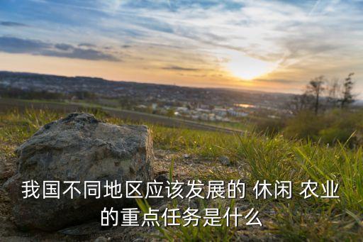 我国不同地区应该发展的 休闲 农业的重点任务是什么
