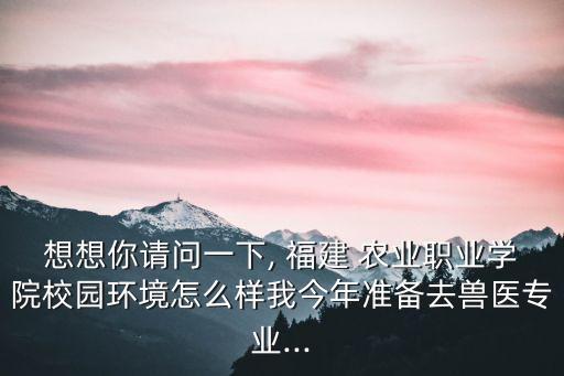 想想你请问一下, 福建 农业职业学院校园环境怎么样我今年准备去兽医专业...