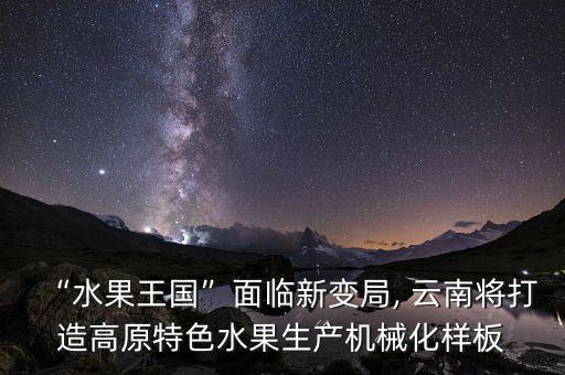 “水果王国”面临新变局, 云南将打造高原特色水果生产机械化样板