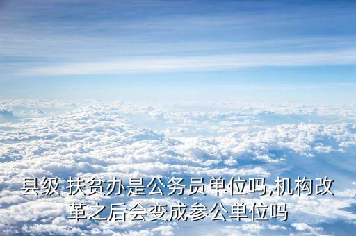 县级 扶贫办是公务员单位吗,机构改革之后会变成参公单位吗