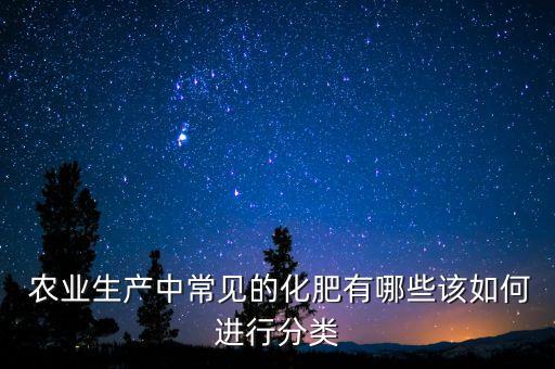  农业生产中常见的化肥有哪些该如何进行分类