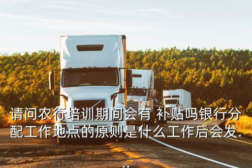 请问农行培训期间会有 补贴吗银行分配工作地点的原则是什么工作后会发...