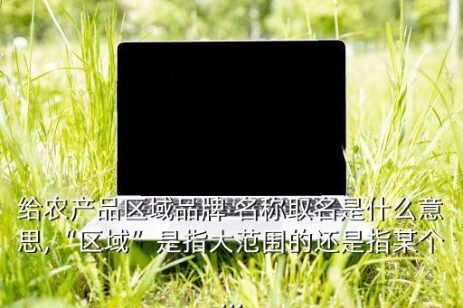 给农产品区域品牌 名称取名是什么意思,“区域”是指大范围的还是指某个...