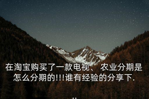 在淘宝购买了一款电视、 农业分期是怎么分期的!!!谁有经验的分享下...