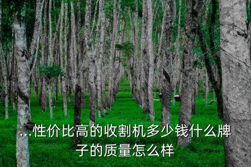 ...性价比高的收割机多少钱什么牌子的质量怎么样