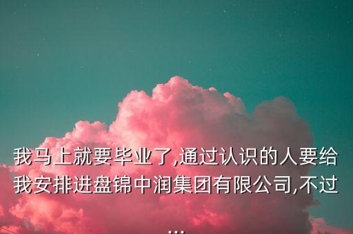 我马上就要毕业了,通过认识的人要给我安排进盘锦中润集团有限公司,不过...