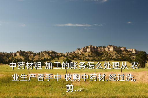 中药材粗 加工的账务怎么处理从 农业生产者手中 收购中药材,经过洗,剪...