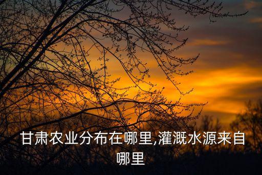  甘肃农业分布在哪里,灌溉水源来自哪里