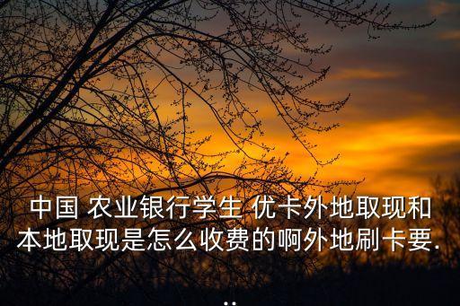 中国 农业银行学生 优卡外地取现和本地取现是怎么收费的啊外地刷卡要...