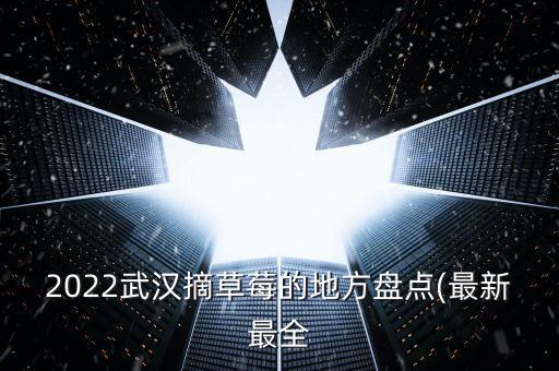 2022武汉摘草莓的地方盘点(最新最全