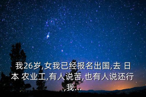 我26岁,女我已经报名出国,去 日本 农业工,有人说苦,也有人说还行,我...