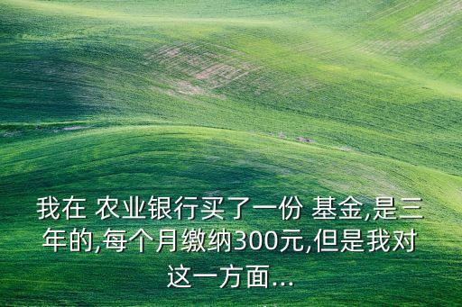 我在 农业银行买了一份 基金,是三年的,每个月缴纳300元,但是我对这一方面...