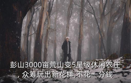 彭山3000亩荒山变5星级休闲农庄, 众筹玩出新花样,不花一分钱