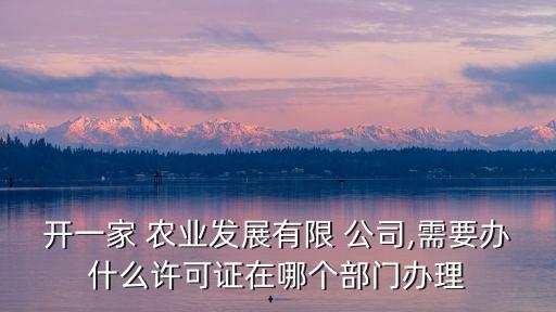 开一家 农业发展有限 公司,需要办什么许可证在哪个部门办理
