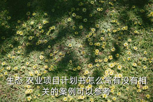 生态 农业项目计划书怎么写有没有相关的案例可以参考